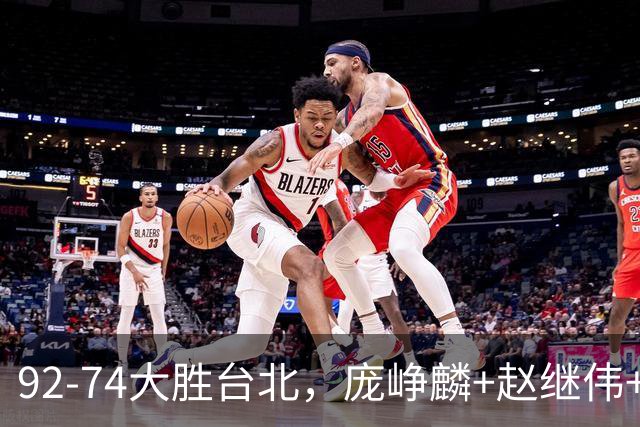 92-74大胜台北，庞峥麟+赵继伟+胡金秋三核亮眼，杨瀚森仅10+5